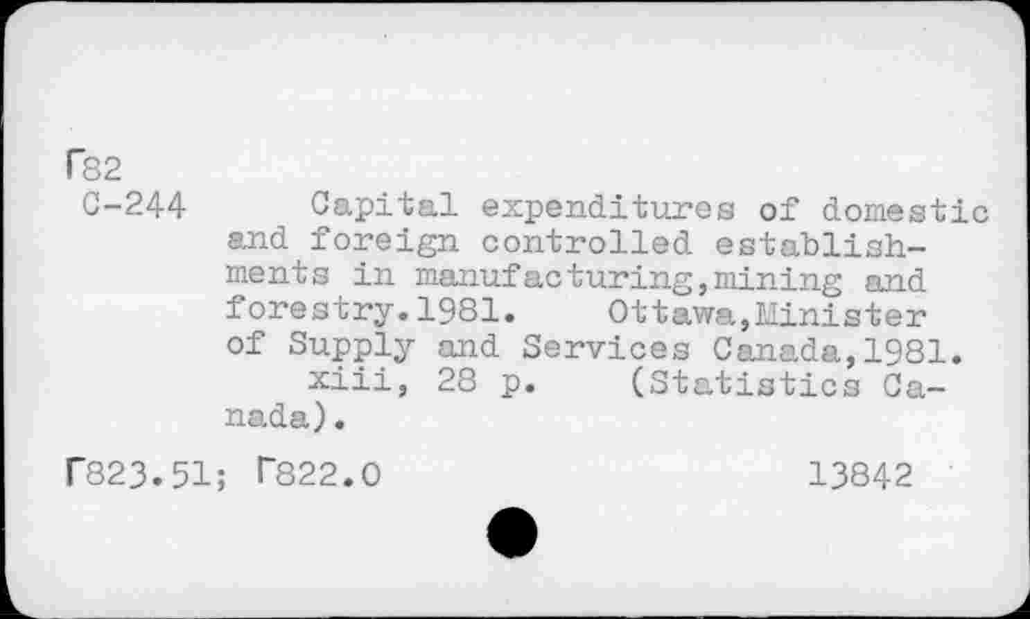 ﻿r82
C-244 Capital expenditures of domestic and foreign controlled establishments in manufacturing,mining and forestry.1981.	Ottawa,Minister
of Supply and Services Canada,1981.
xiii, 28 p. (Statistics Canada) .
r823.51; T822.0	13842